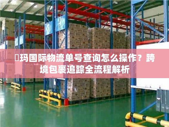 玥玛国际物流单号查询怎么操作？跨境包裹追踪全流程解析