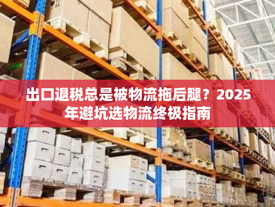 出口退税总是被物流拖后腿？2025年避坑选物流终极指南