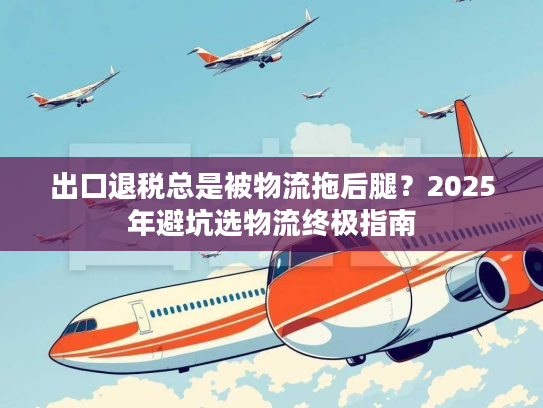 出口退税总是被物流拖后腿？2025年避坑选物流终极指南