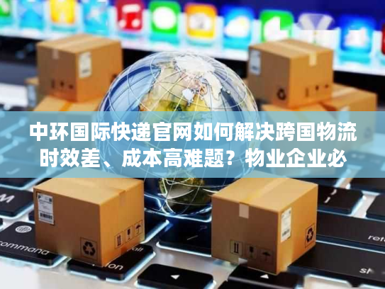 中环国际快递官网如何解决跨国物流时效差、成本高难题？物业企业必看攻略