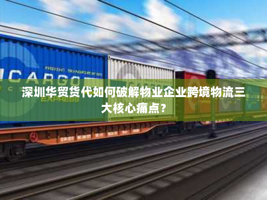 深圳华贸货代如何破解物业企业跨境物流三大核心痛点？