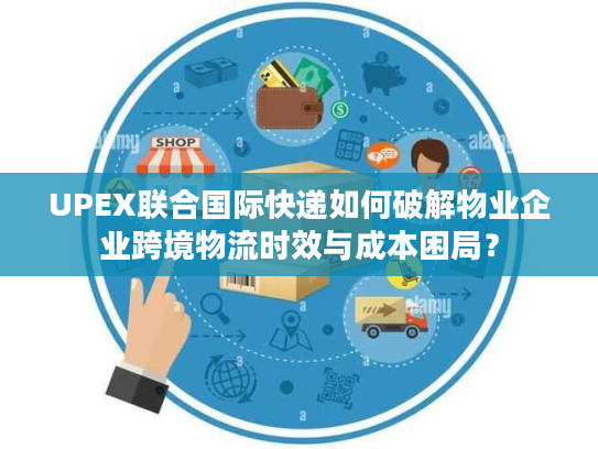 UPEX联合国际快递如何破解物业企业跨境物流时效与成本困局？