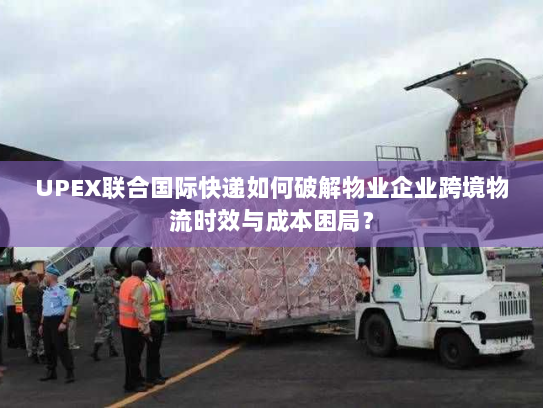 UPEX联合国际快递如何破解物业企业跨境物流时效与成本困局？
