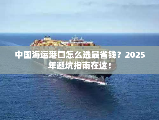 中国海运港口怎么选最省钱？2025年避坑指南在这！