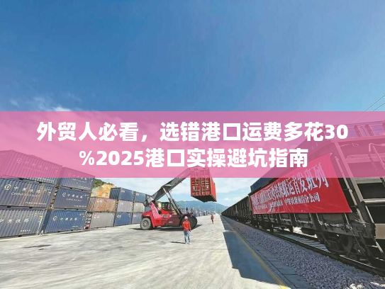 外贸人必看,选错港口运费多花30%2025港口实操避坑指南 外贸人必看,选错港口运费多花30%2025港口实操避坑指南
