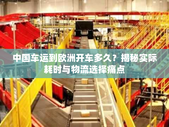 中国车运到欧洲开车多久?揭秘实际耗时与物流选择痛点 中国车运到欧洲开车多久?揭秘实际耗时与物流选择痛点