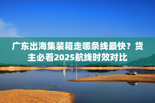 广东出海集装箱走哪条线最快?货主必看2025航线时效对比 广东出海集装箱走哪条线最快?货主必看2025航线时效对比