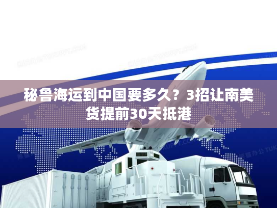 秘鲁海运到中国要多久？3招让南美货提前30天抵港