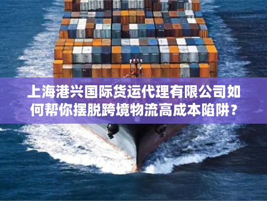 上海港兴国际货运代理有限公司如何帮你摆脱跨境物流高成本陷阱？