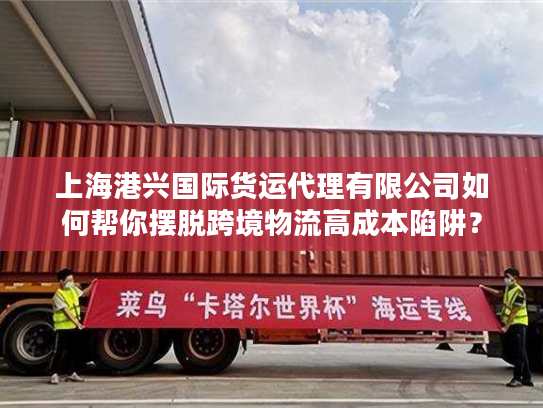 上海港兴国际货运代理有限公司如何帮你摆脱跨境物流高成本陷阱？