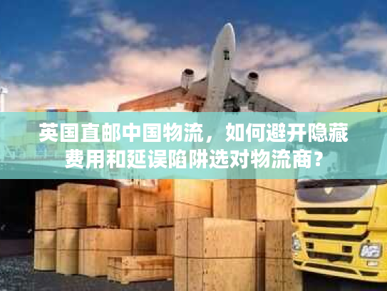 英国直邮中国物流，如何避开隐藏费用和延误陷阱选对物流商？