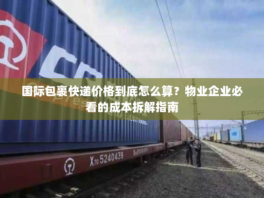 国际包裹快递价格到底怎么算？物业企业必看的成本拆解指南