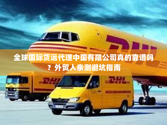 全球国际货运代理中国有限公司真的靠谱吗？外贸人亲测避坑指南