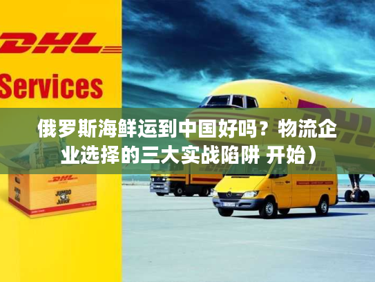 俄罗斯海鲜运到中国好吗？物流企业选择的三大实战陷阱 开始）