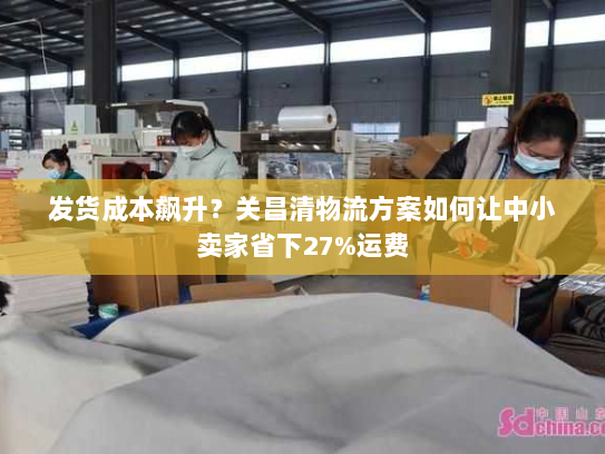 发货成本飙升？关昌清物流方案如何让中小卖家省下27%运费