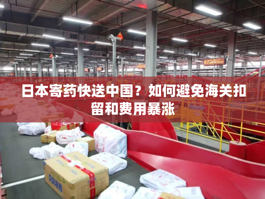 日本寄药快送中国？如何避免海关扣留和费用暴涨