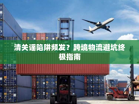 清关谣陷阱频发？跨境物流避坑终极指南