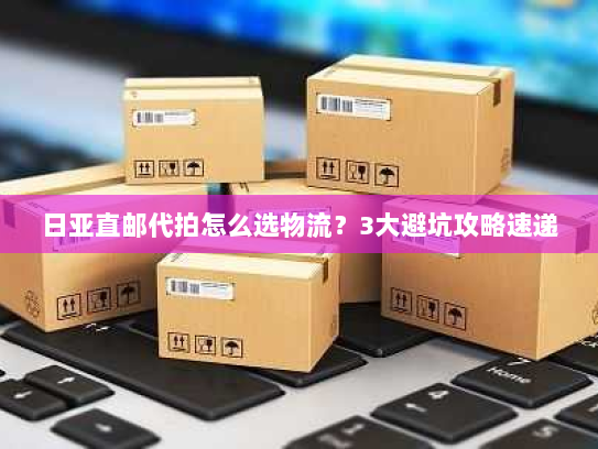 日亚直邮代拍怎么选物流？3大避坑攻略速递