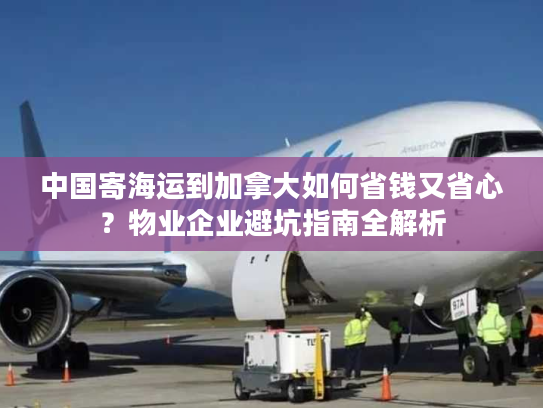 中国寄海运到加拿大如何省钱又省心？物业企业避坑指南全解析