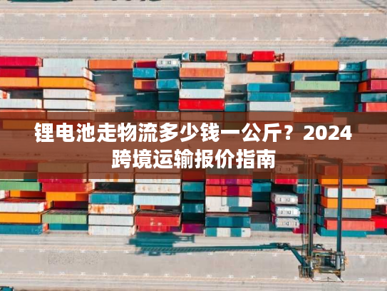 锂电池走物流多少钱一公斤？2024跨境运输报价指南