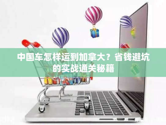 中国车怎样运到加拿大？省钱避坑的实战通关秘籍
