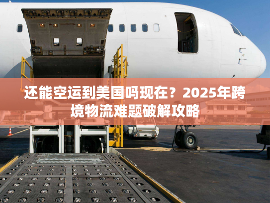 还能空运到美国吗现在？2025年跨境物流难题破解攻略