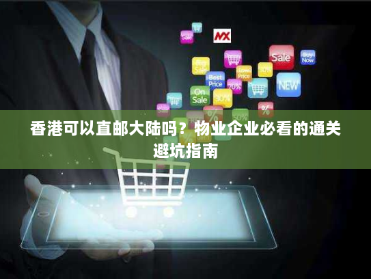 香港可以直邮大陆吗？物业企业必看的通关避坑指南