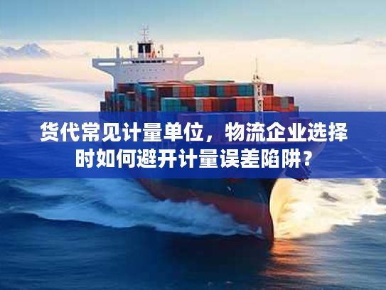 货代常见计量单位，物流企业选择时如何避开计量误差陷阱？