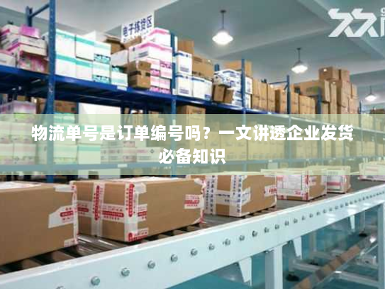 物流单号是订单编号吗?一文讲透企业发货必备知识 物流单号是订单编号吗?一文讲透企业发货必备知识