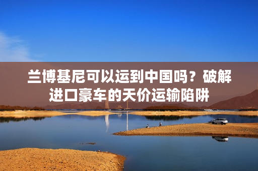 兰博基尼可以运到中国吗？破解进口豪车的天价运输陷阱