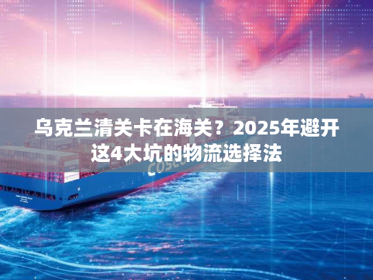 乌克兰清关卡在海关？2025年避开这4大坑的物流选择法