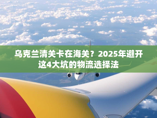 乌克兰清关卡在海关？2025年避开这4大坑的物流选择法