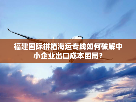 福建国际拼箱海运专线如何破解中小企业出口成本困局？