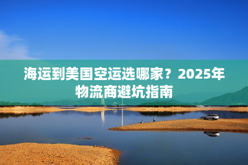 海运到美国空运选哪家？2025年物流商避坑指南