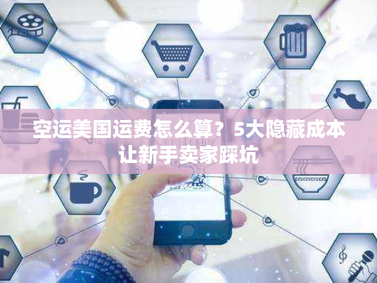 空运美国运费怎么算？5大隐藏成本让新手卖家踩坑