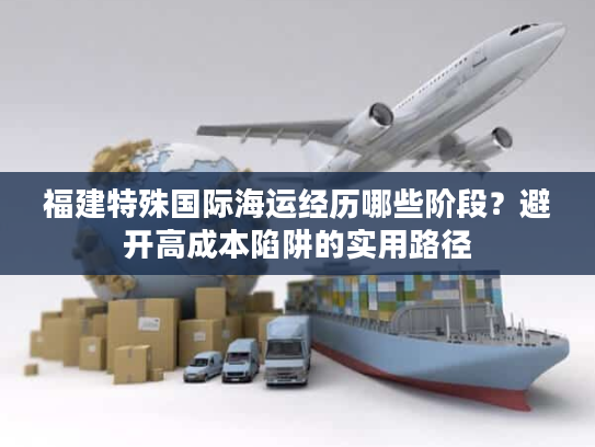 福建特殊国际海运经历哪些阶段？避开高成本陷阱的实用路径