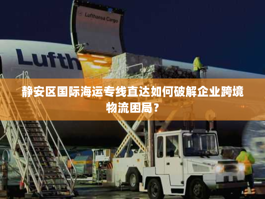 静安区国际海运专线直达如何破解企业跨境物流困局？