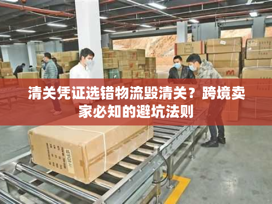 清关凭证选错物流毁清关？跨境卖家必知的避坑法则