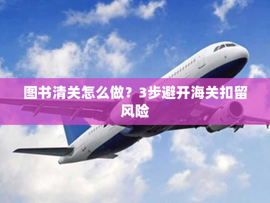 图书清关怎么做?3步避开海关扣留风险 图书清关怎么做?3步避开海关扣留风险