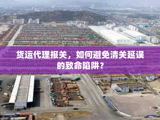 货运代理报关，如何避免清关延误的致命陷阱？