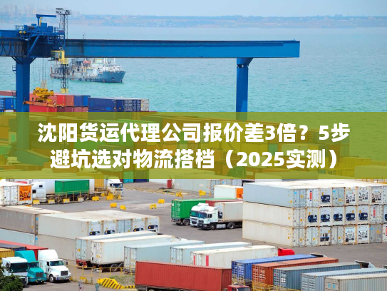 沈阳货运代理公司报价差3倍？5步避坑选对物流搭档（2025实测）