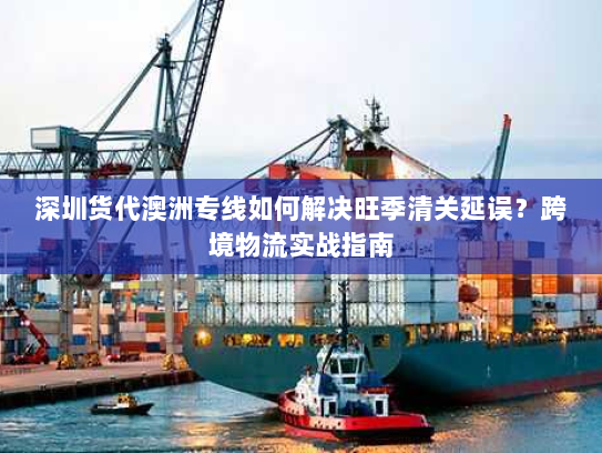 深圳货代澳洲专线如何解决旺季清关延误？跨境物流实战指南