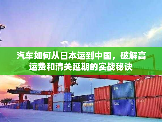 汽车如何从日本运到中国，破解高运费和清关延期的实战秘诀