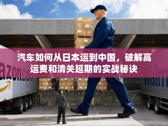 汽车如何从日本运到中国，破解高运费和清关延期的实战秘诀