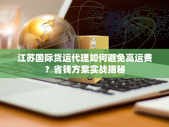 江苏国际货运代理如何避免高运费？省钱方案实战揭秘