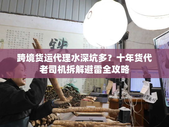 跨境货运代理水深坑多？十年货代老司机拆解避雷全攻略