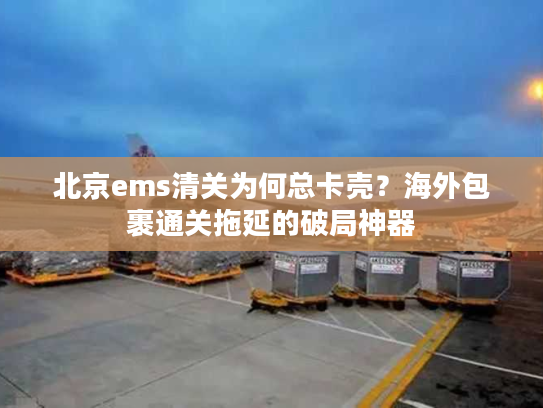 北京ems清关为何总卡壳？海外包裹通关拖延的破局神器