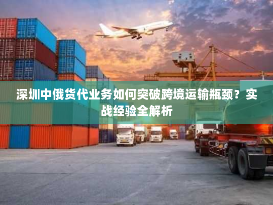 深圳中俄货代业务如何突破跨境运输瓶颈?实战经验全解析 深圳中俄货代业务如何突破跨境运输瓶颈?实战经验全解析