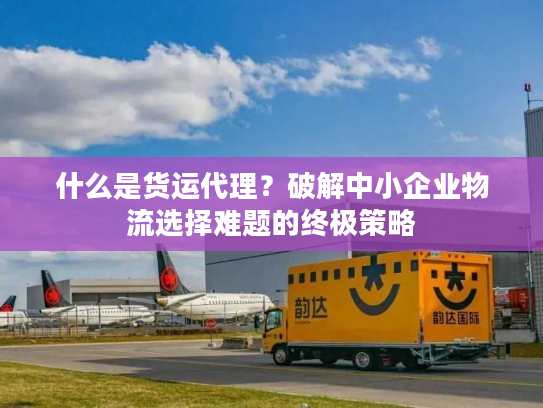 什么是货运代理？破解中小企业物流选择难题的终极策略