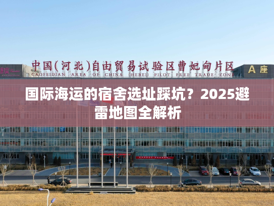 国际海运的宿舍选址踩坑？2025避雷地图全解析